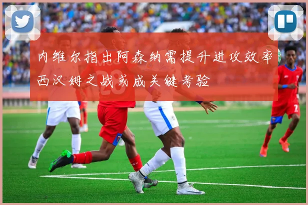 内维尔指出阿森纳需提升进攻效率西汉姆之战或成关键考验