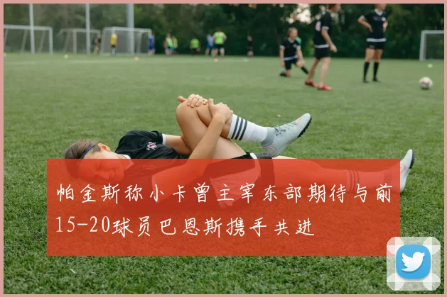 帕金斯称小卡曾主宰东部期待与前15-20球员巴恩斯携手共进