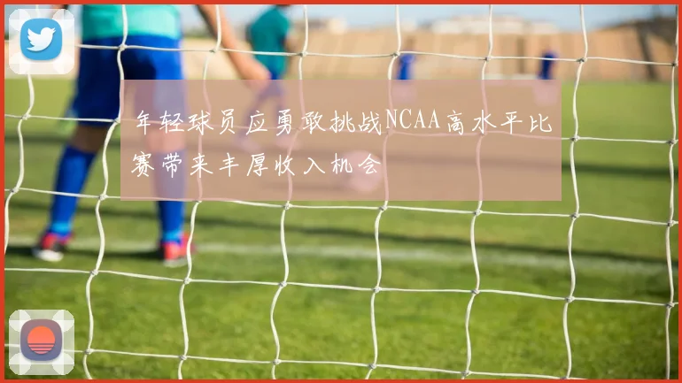 年轻球员应勇敢挑战NCAA高水平比赛带来丰厚收入机会