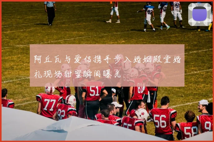 阿丘瓦与爱侣携手步入婚姻殿堂婚礼现场甜蜜瞬间曝光