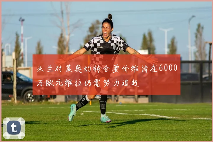 米兰对莱奥的转会要价维持在6000万欧元维拉仍需努力追赶