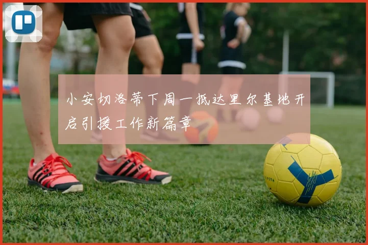 小安切洛蒂下周一抵达里尔基地开启引援工作新篇章