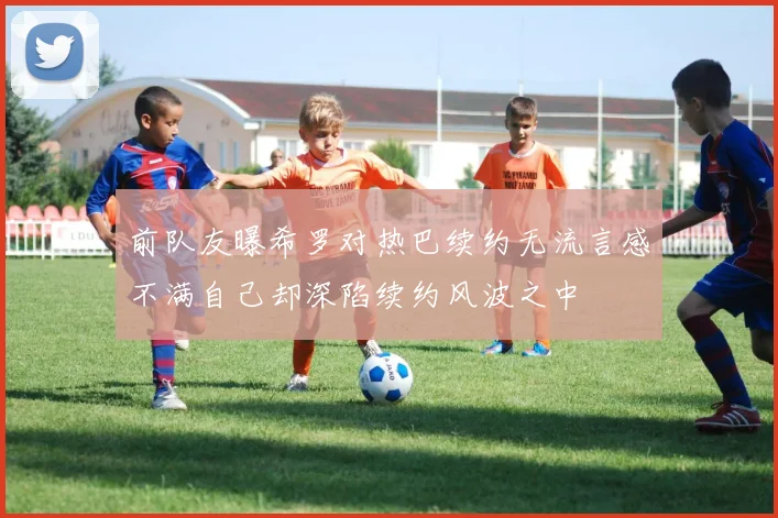 前队友曝希罗对热巴续约无流言感不满自己却深陷续约风波之中
