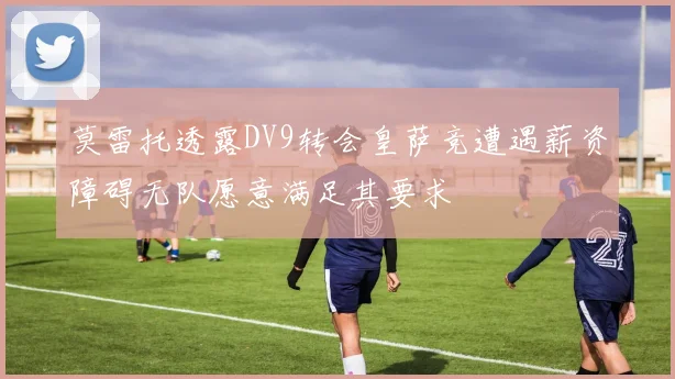 莫雷托透露DV9转会皇萨竞遭遇薪资障碍无队愿意满足其要求
