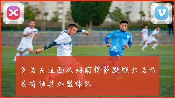 罗马关注西汉姆前锋萨默维尔马伦或将助其加盟球队