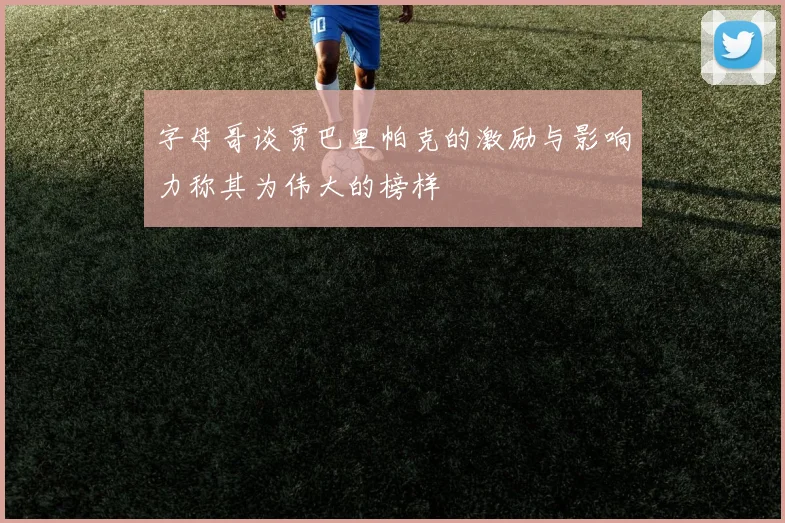 字母哥谈贾巴里帕克的激励与影响力称其为伟大的榜样