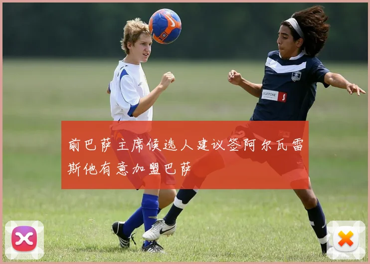 前巴萨主席候选人建议签阿尔瓦雷斯他有意加盟巴萨