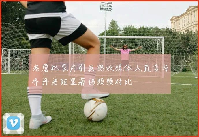 老詹纪录片引发热议媒体人直言与乔丹差距显著仍频频对比