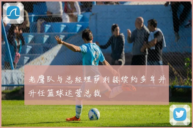 老鹰队与总经理萨利赫续约多年并升任篮球运营总裁