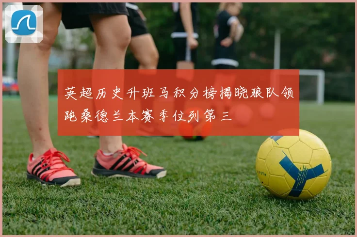 英超历史升班马积分榜揭晓狼队领跑桑德兰本赛季位列第三