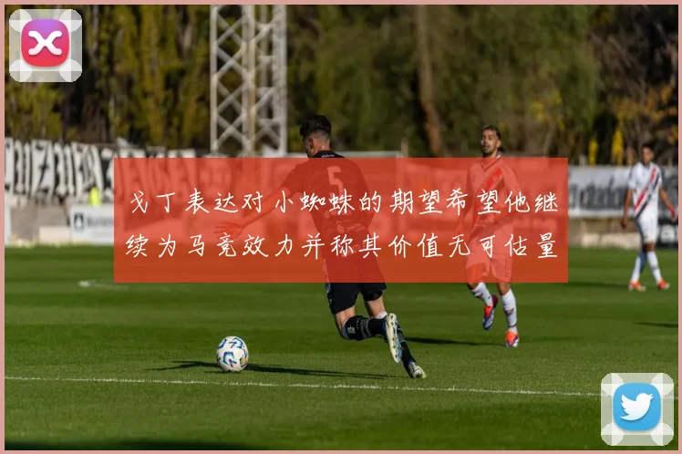 戈丁表达对小蜘蛛的期望希望他继续为马竞效力并称其价值无可估量