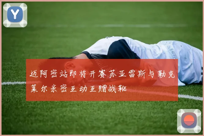 迈阿密站即将开赛苏亚雷斯与勒克莱尔亲密互动互赠战靴