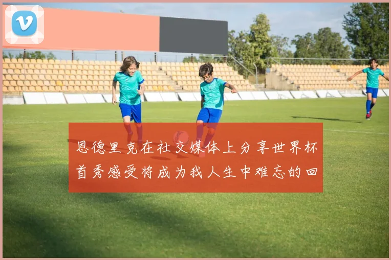 恩德里克在社交媒体上分享世界杯首秀感受将成为我人生中难忘的回忆