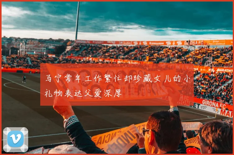 马宁常年工作繁忙却珍藏女儿的小礼物表达父爱深厚