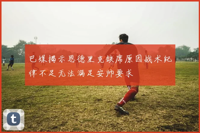 巴媒揭示恩德里克缺席原因战术纪律不足无法满足安帅要求