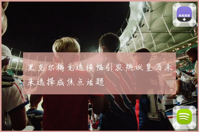 里克尔梅竞选横幅引发热议皇马未来选择成焦点话题