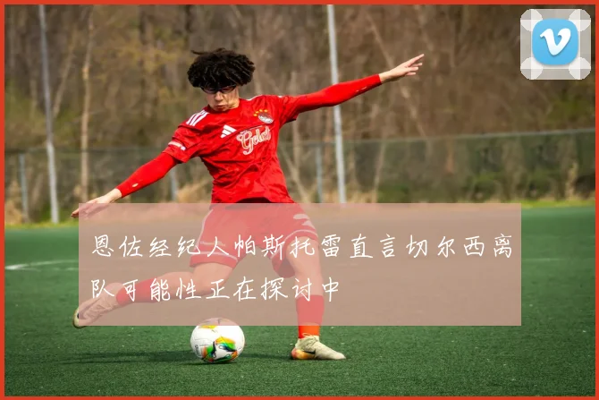 恩佐经纪人帕斯托雷直言切尔西离队可能性正在探讨中