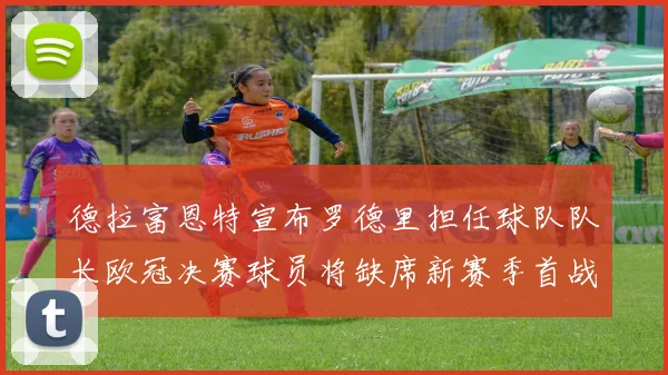 德拉富恩特宣布罗德里担任球队队长欧冠决赛球员将缺席新赛季首战