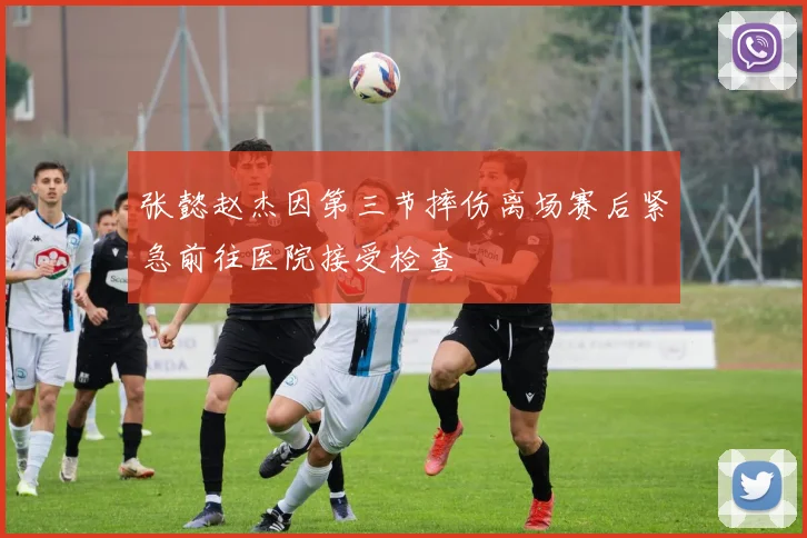 张懿赵杰因第三节摔伤离场赛后紧急前往医院接受检查