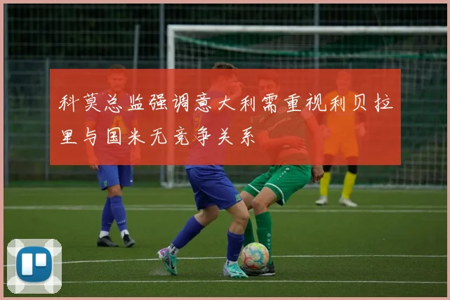 科莫总监强调意大利需重视利贝拉里与国米无竞争关系