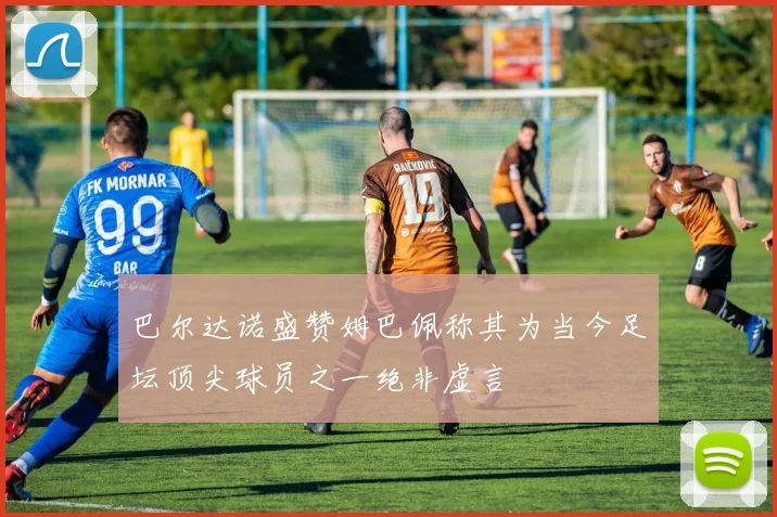 巴尔达诺盛赞姆巴佩称其为当今足坛顶尖球员之一绝非虚言