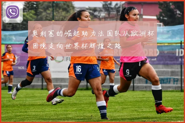 奥利塞的崛起助力法国队从欧洲杯困境走向世界杯辉煌之路