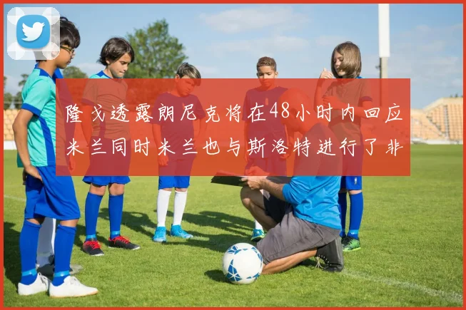 隆戈透露朗尼克将在48小时内回应米兰同时米兰也与斯洛特进行了非正式接触